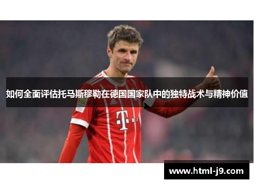 如何全面评估托马斯穆勒在德国国家队中的独特战术与精神价值