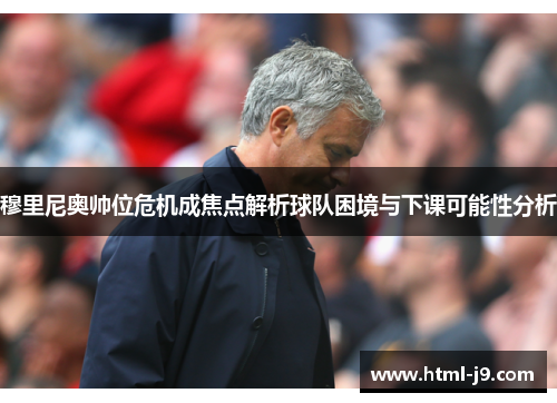 穆里尼奥帅位危机成焦点解析球队困境与下课可能性分析