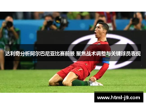达利奇分析阿尔巴尼亚比赛前景 聚焦战术调整与关键球员表现