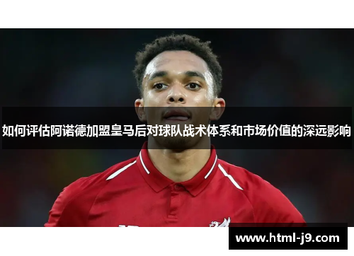 如何评估阿诺德加盟皇马后对球队战术体系和市场价值的深远影响
