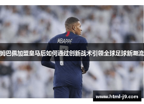 姆巴佩加盟皇马后如何通过创新战术引领全球足球新潮流