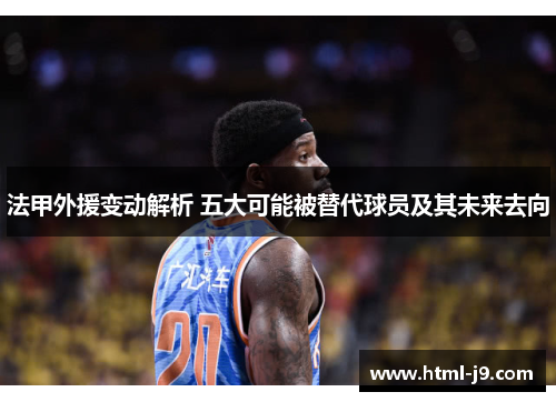 法甲外援变动解析 五大可能被替代球员及其未来去向 法甲外援变动解析 五大可能被替代球员及其未来去向