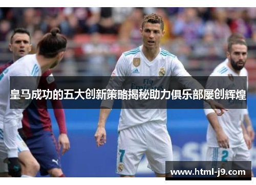 皇马成功的五大创新策略揭秘助力俱乐部屡创辉煌 皇马成功的五大创新策略揭秘助力俱乐部屡创辉煌