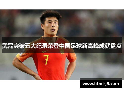 武磊突破五大纪录荣登中国足球新高峰成就盘点