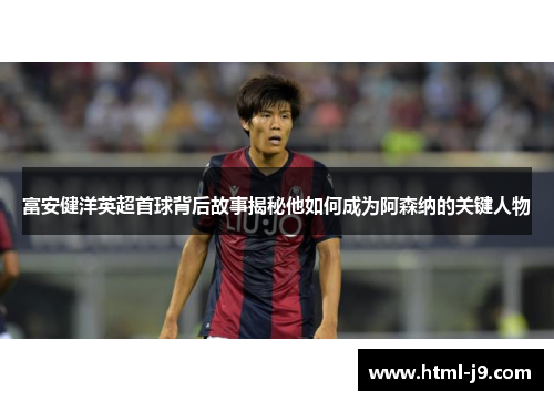 富安健洋英超首球背后故事揭秘他如何成为阿森纳的关键人物