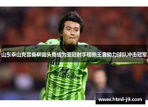 山东泰山克雷桑崭露头角成为亚冠射手榜新王者助力球队冲击冠军 山东泰山克雷桑崭露头角成为亚冠射手榜新王者助力球队冲击冠军