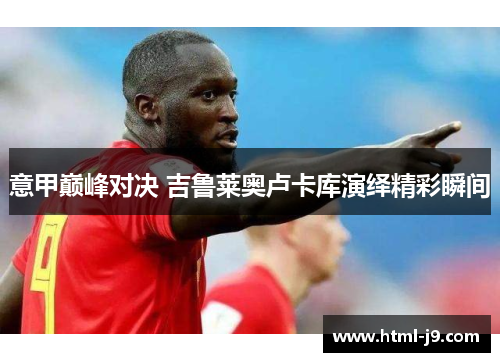 意甲巅峰对决 吉鲁莱奥卢卡库演绎精彩瞬间 意甲巅峰对决 吉鲁莱奥卢卡库演绎精彩瞬间