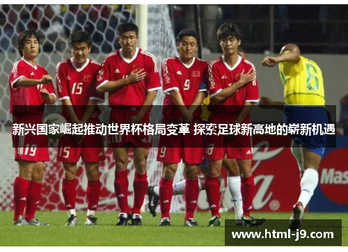 新兴国家崛起推动世界杯格局变革 探索足球新高地的崭新机遇