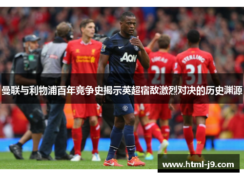 曼联与利物浦百年竞争史揭示英超宿敌激烈对决的历史渊源