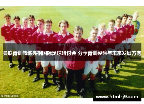 曼联青训教练亮相国际足球研讨会 分享青训经验与未来发展方向 曼联青训教练亮相国际足球研讨会 分享青训经验与未来发展方向