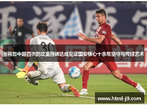 张稀哲中超百次助攻里程碑达成见证国安核心十余年坚守与传球艺术