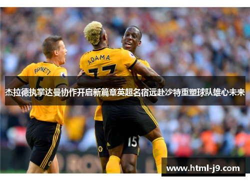 杰拉德执掌达曼协作开启新篇章英超名宿远赴沙特重塑球队雄心未来 杰拉德执掌达曼协作开启新篇章英超名宿远赴沙特重塑球队雄心未来