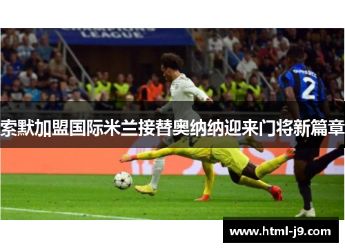 索默加盟国际米兰接替奥纳纳迎来门将新篇章