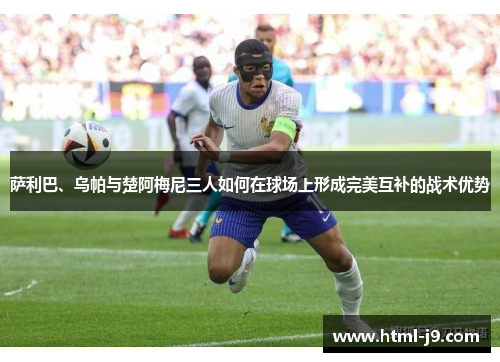 萨利巴、乌帕与楚阿梅尼三人如何在球场上形成完美互补的战术优势