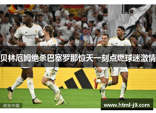 贝林厄姆绝杀巴塞罗那惊天一刻点燃球迷激情