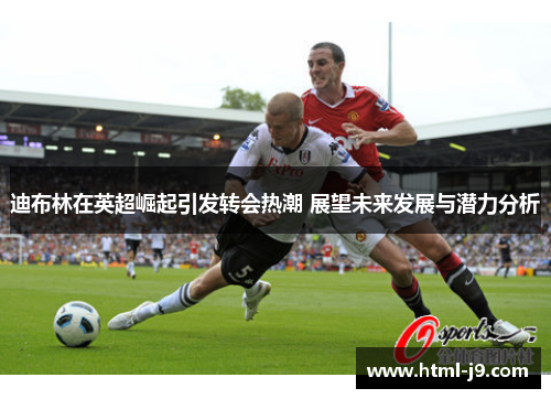 迪布林在英超崛起引发转会热潮 展望未来发展与潜力分析